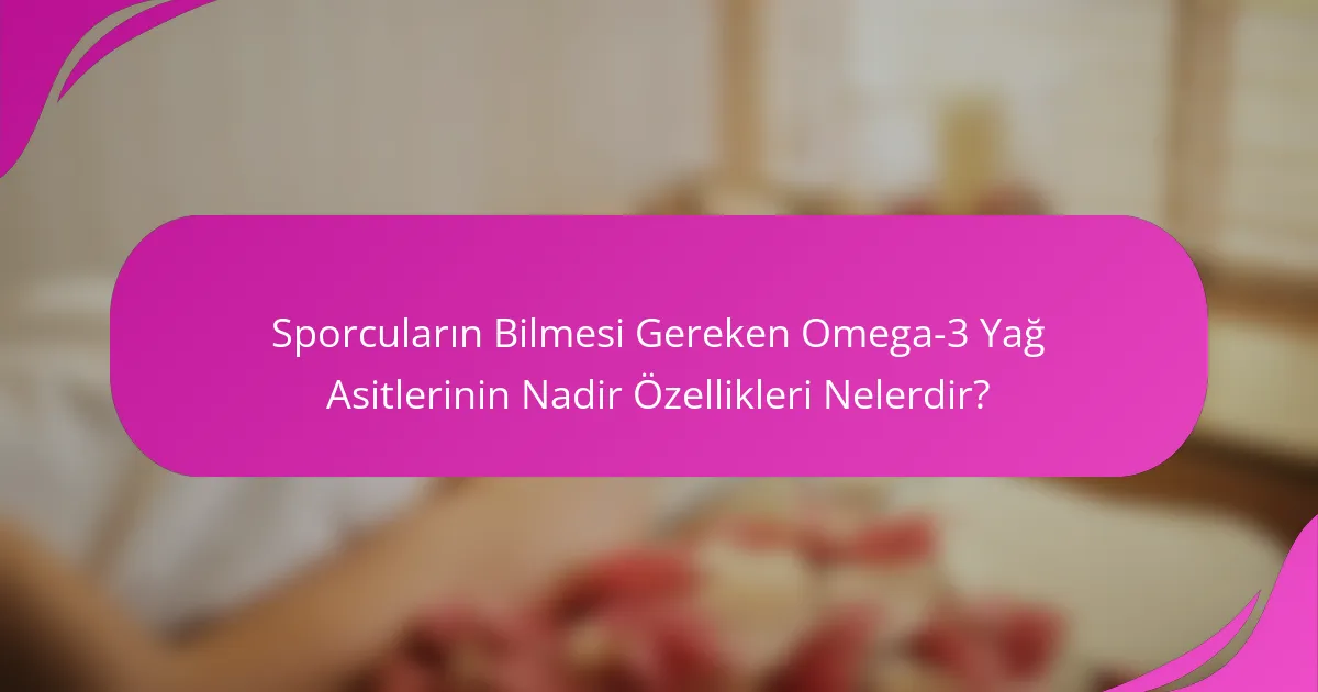 Sporcuların Bilmesi Gereken Omega-3 Yağ Asitlerinin Nadir Özellikleri Nelerdir?